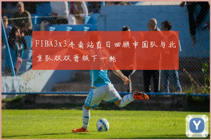 FIBA3x3济南站首日回顾中国队与北京队双双晋级下一轮