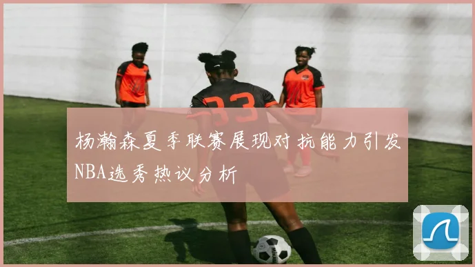 杨瀚森夏季联赛展现对抗能力引发NBA选秀热议分析