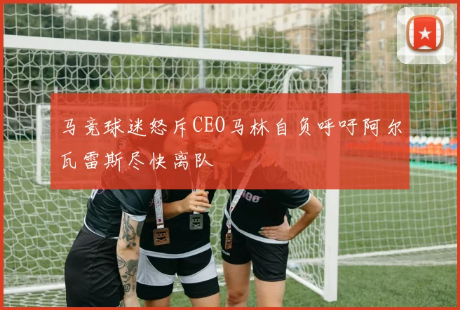 马竞球迷怒斥CEO马林自负呼吁阿尔瓦雷斯尽快离队