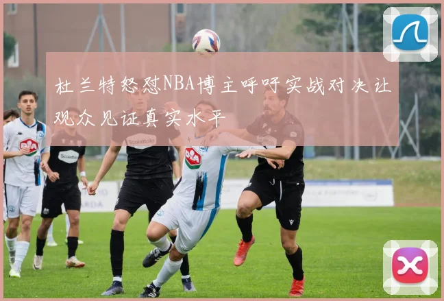 杜兰特怒怼NBA博主呼吁实战对决让观众见证真实水平