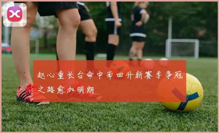 赵心童长台命中率回升新赛季争冠之路愈加明朗